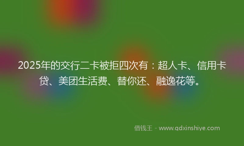 2025年的交行二卡被拒四次有：超人卡、信用卡贷、美团生活费、替你还、融逸花等。