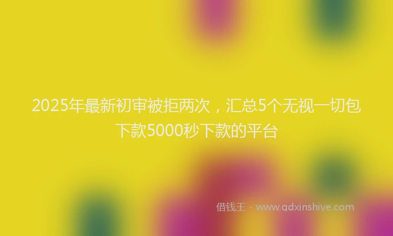 2025年最新初审被拒两次，汇总5个无视一切包下款5000秒下款的平台