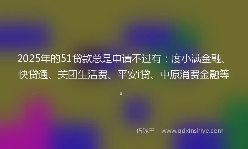 2025年的51贷款总是申请不过有：度小满金融、快贷通、美团生活费、平安i贷、中原消费金融等。