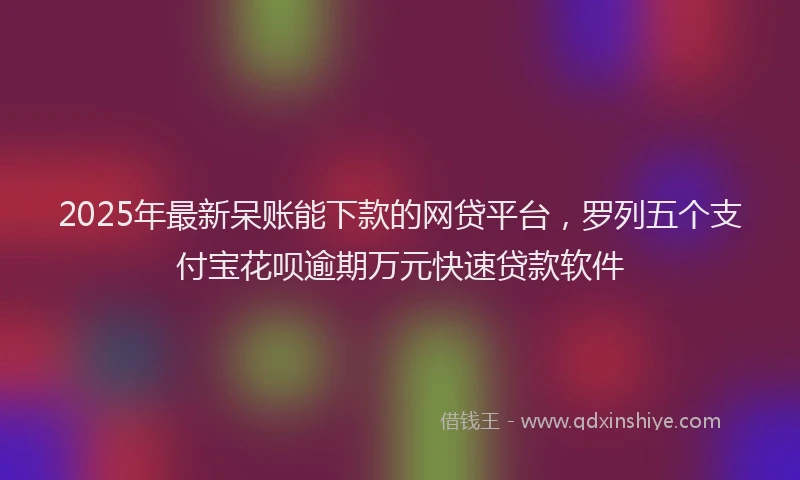 2025年最新呆账能下款的网贷平台，罗列五个支付宝花呗逾期万元快速贷款软件