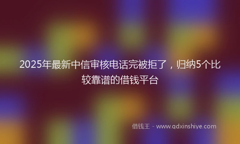 2025年最新中信审核电话完被拒了，归纳5个比较靠谱的借钱平台