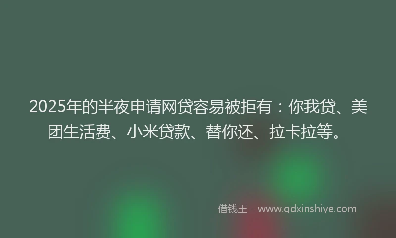 2025年的半夜申请网贷容易被拒有：你我贷、美团生活费、小米贷款、替你还、拉卡拉等。