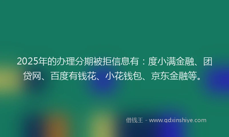 2025年的办理分期被拒信息有：度小满金融、团贷网、百度有钱花、小花钱包、京东金融等。