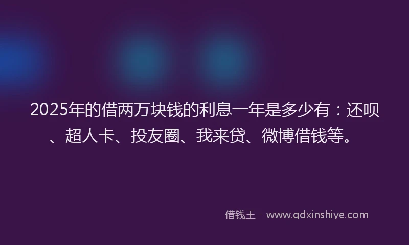 2025年的借两万块钱的利息一年是多少有：还呗、超人卡、投友圈、我来贷、微博借钱等。