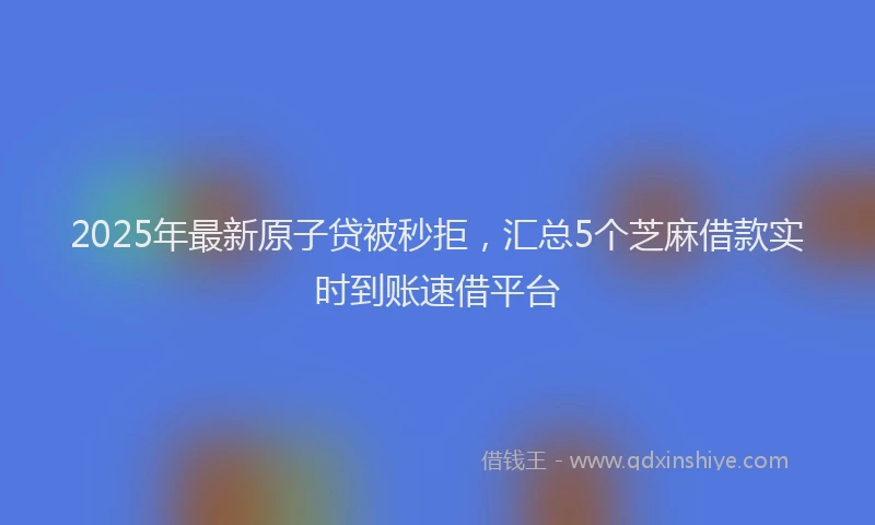 2025年最新原子贷被秒拒，汇总5个芝麻借款实时到账速借平台