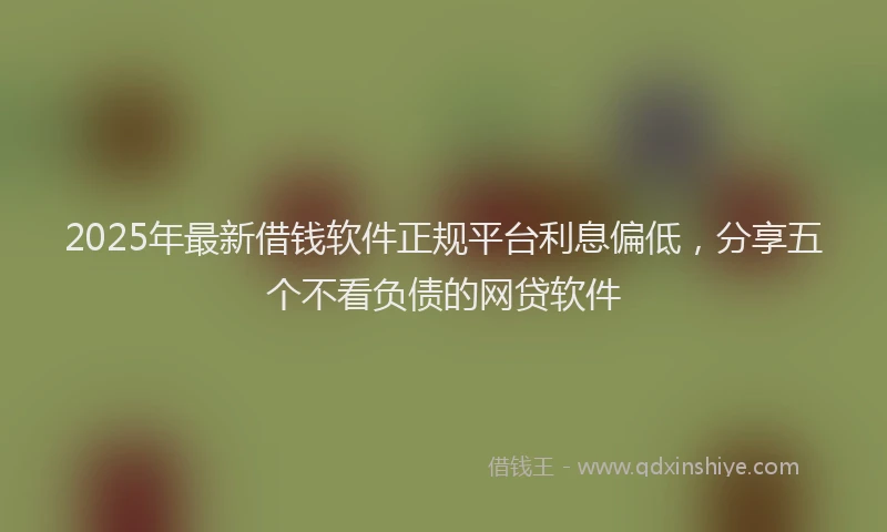 2025年最新借钱软件正规平台利息偏低，分享五个不看负债的网贷软件