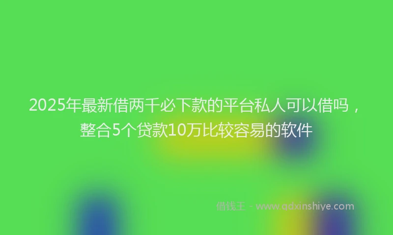 2025年最新借两千必下款的平台私人可以借吗，整合5个贷款10万比较容易的软件