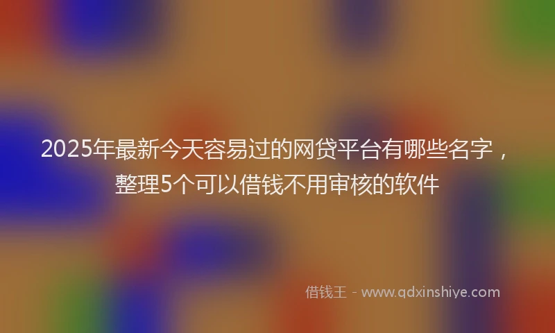 2025年最新今天容易过的网贷平台有哪些名字，整理5个可以借钱不用审核的软件