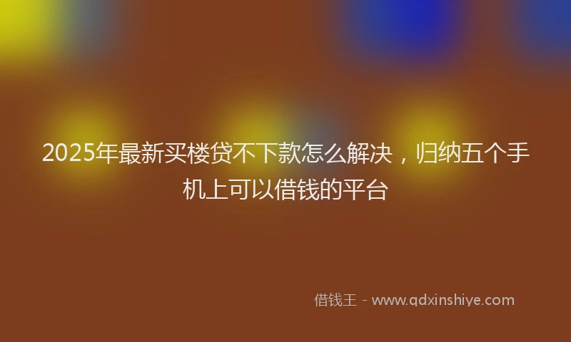 2025年最新买楼贷不下款怎么解决，归纳五个手机上可以借钱的平台