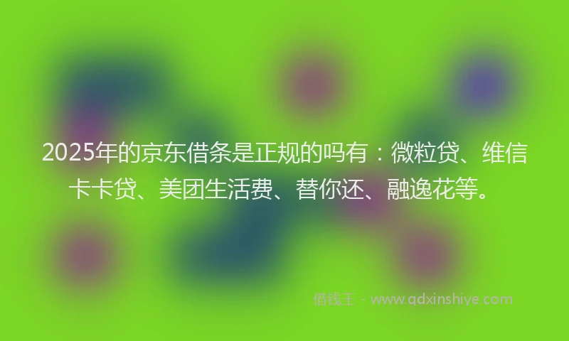 2025年的京东借条是正规的吗有：微粒贷、维信卡卡贷、美团生活费、替你还、融逸花等。