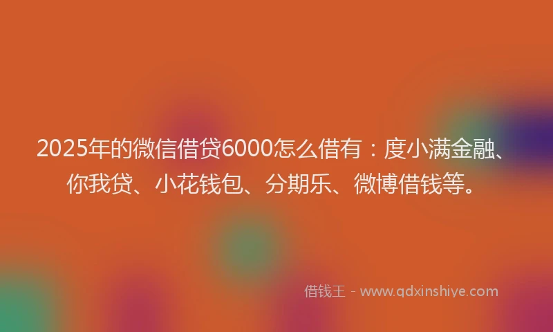 2025年的微信借贷6000怎么借有：度小满金融、你我贷、小花钱包、分期乐、微博借钱等。