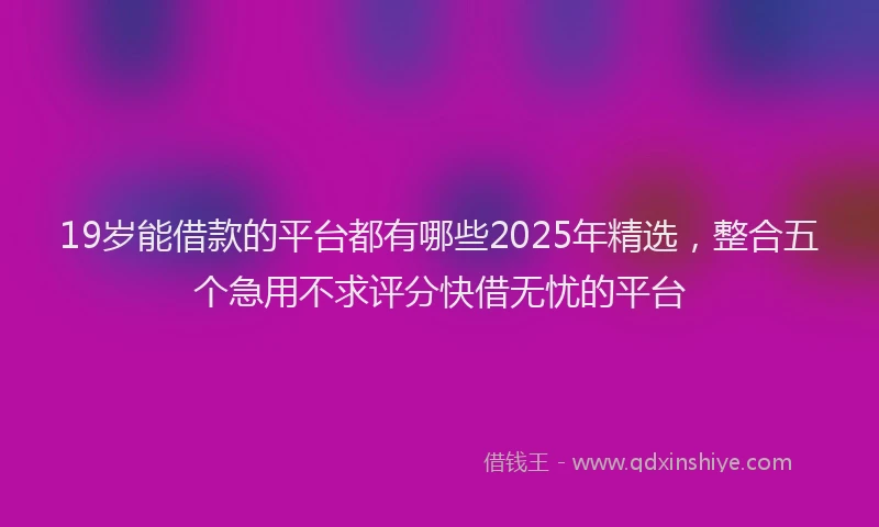 19岁能借款的平台都有哪些2025年精选，整合五个急用不求评分快借无忧的平台