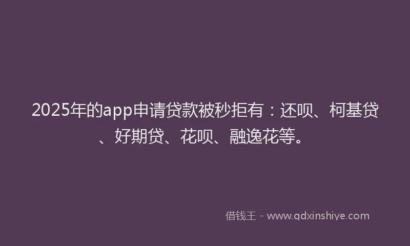 2025年的app申请贷款被秒拒有：还呗、柯基贷、好期贷、花呗、融逸花等。