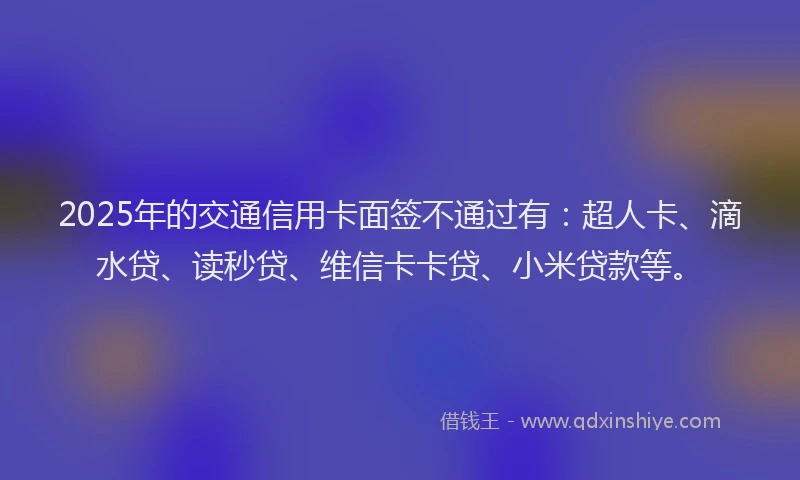 2025年的交通信用卡面签不通过有：超人卡、滴水贷、读秒贷、维信卡卡贷、小米贷款等。