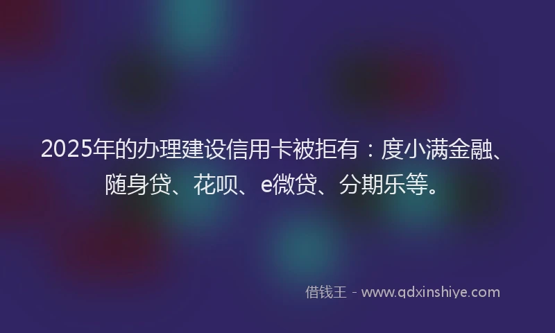 2025年的办理建设信用卡被拒有：度小满金融、随身贷、花呗、e微贷、分期乐等。