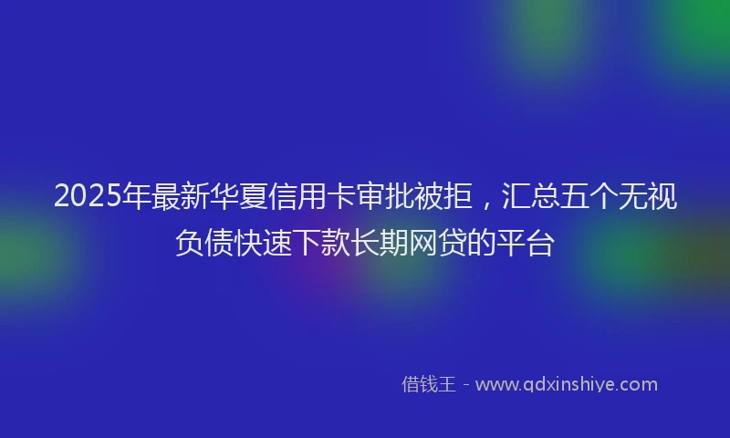 2025年最新华夏信用卡审批被拒，汇总五个无视负债快速下款长期网贷的平台