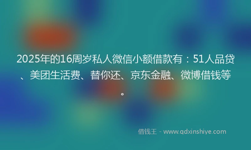 2025年的16周岁私人微信小额借款有：51人品贷、美团生活费、替你还、京东金融、微博借钱等。