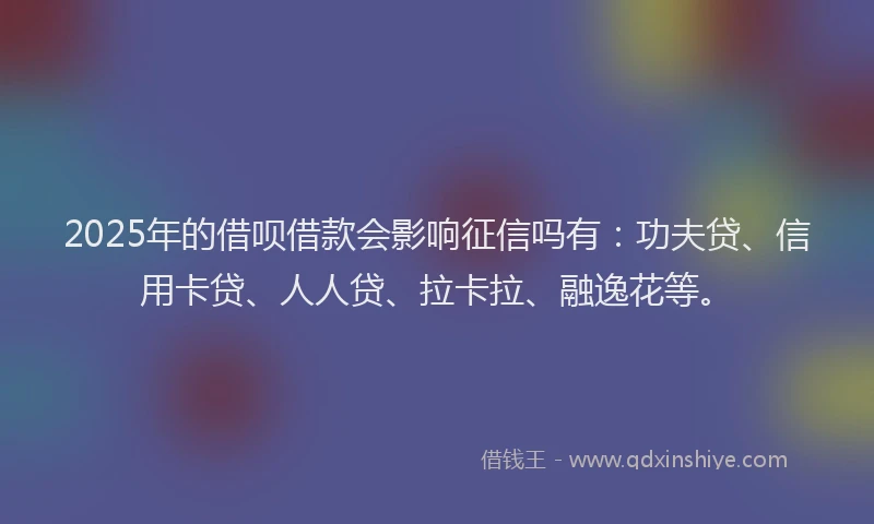 2025年的借呗借款会影响征信吗有：功夫贷、信用卡贷、人人贷、拉卡拉、融逸花等。