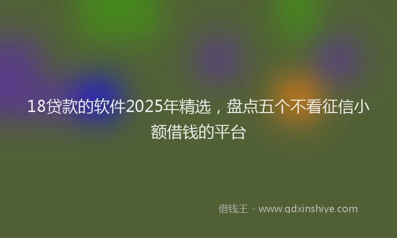 18贷款的软件2025年精选，盘点五个不看征信小额借钱的平台