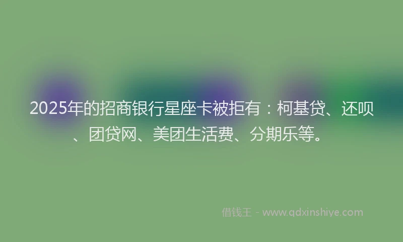 2025年的招商银行星座卡被拒有：柯基贷、还呗、团贷网、美团生活费、分期乐等。