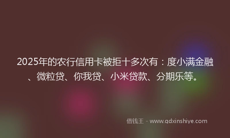 2025年的农行信用卡被拒十多次有：度小满金融、微粒贷、你我贷、小米贷款、分期乐等。