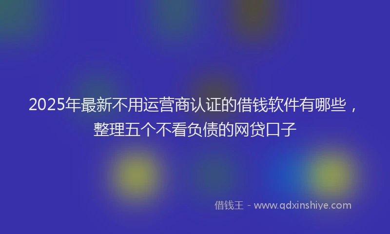 2025年最新不用运营商认证的借钱软件有哪些，整理五个不看负债的网贷口子
