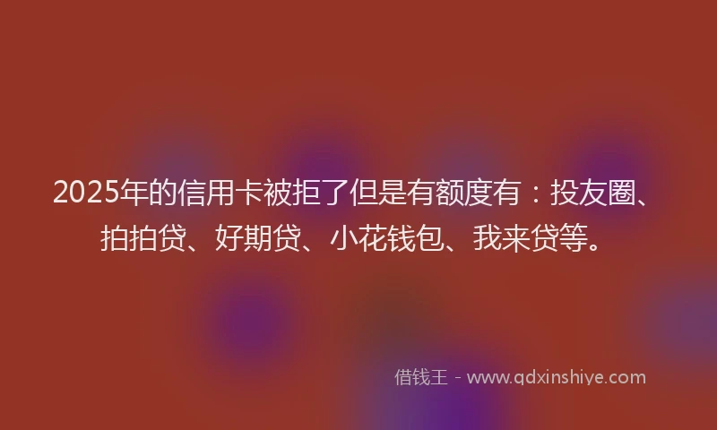 2025年的信用卡被拒了但是有额度有：投友圈、拍拍贷、好期贷、小花钱包、我来贷等。