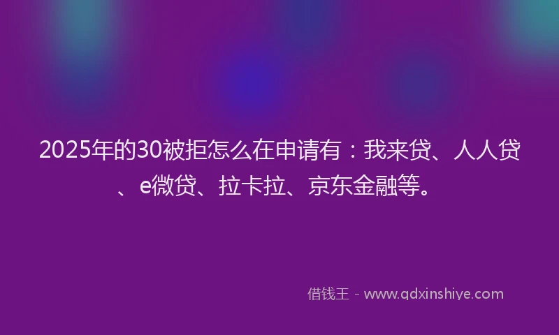 2025年的30被拒怎么在申请有：我来贷、人人贷、e微贷、拉卡拉、京东金融等。