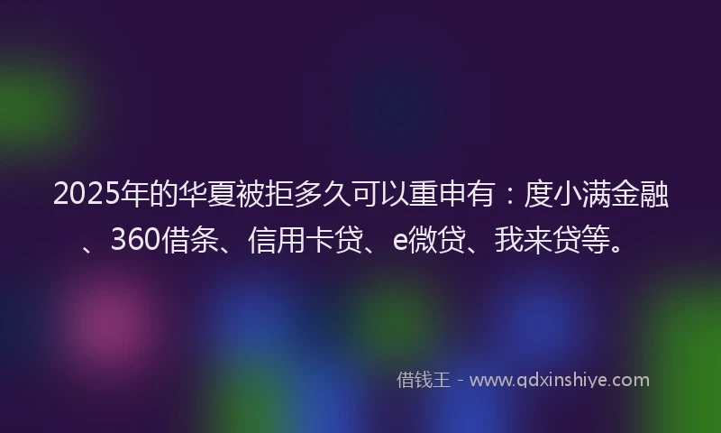 2025年的华夏被拒多久可以重申有：度小满金融、360借条、信用卡贷、e微贷、我来贷等。