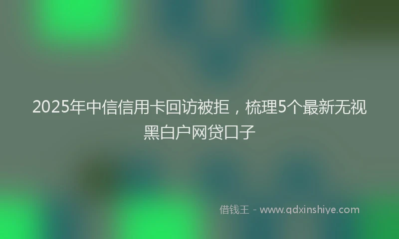 2025年中信信用卡回访被拒，梳理5个最新无视黑白户网贷口子