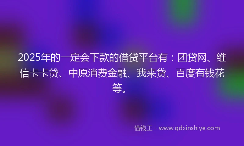 2025年的一定会下款的借贷平台有：团贷网、维信卡卡贷、中原消费金融、我来贷、百度有钱花等。