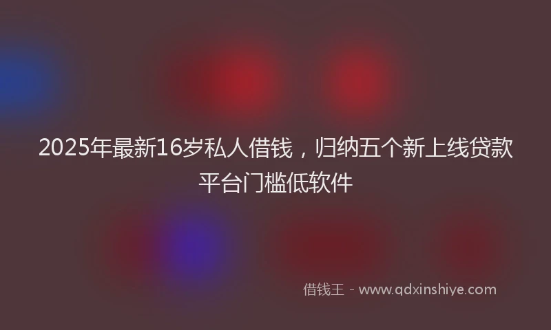 2025年最新16岁私人借钱，归纳五个新上线贷款平台门槛低软件