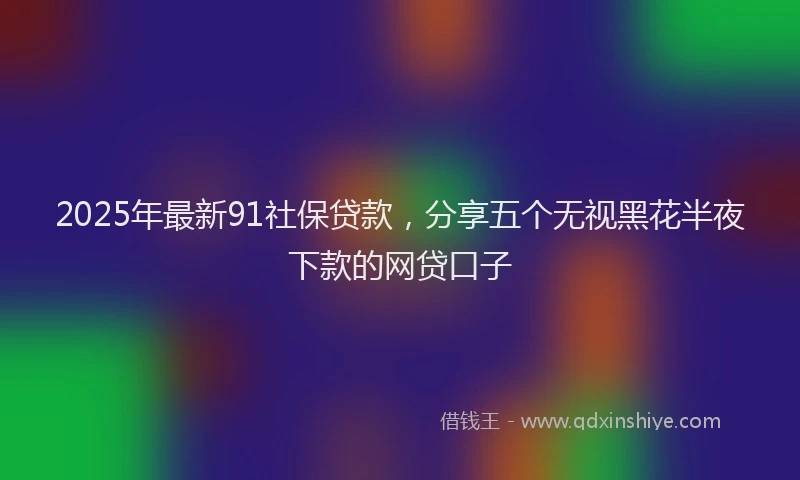 2025年最新91社保贷款，分享五个无视黑花半夜下款的网贷口子