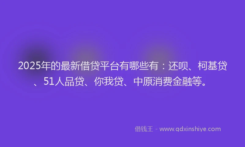 2025年的最新借贷平台有哪些有：还呗、柯基贷、51人品贷、你我贷、中原消费金融等。