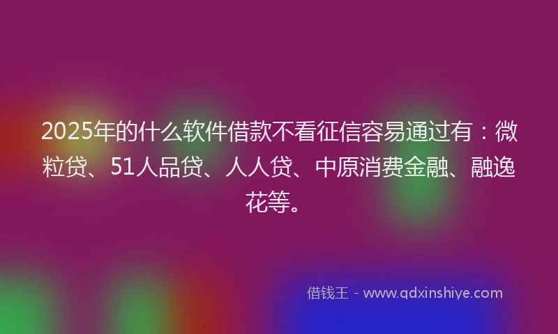 2025年的什么软件借款不看征信容易通过有：微粒贷、51人品贷、人人贷、中原消费金融、融逸花等。