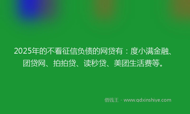 2025年的不看征信负债的网贷有：度小满金融、团贷网、拍拍贷、读秒贷、美团生活费等。