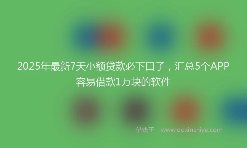 2025年最新7天小额贷款必下口子，汇总5个APP容易借款1万块的软件