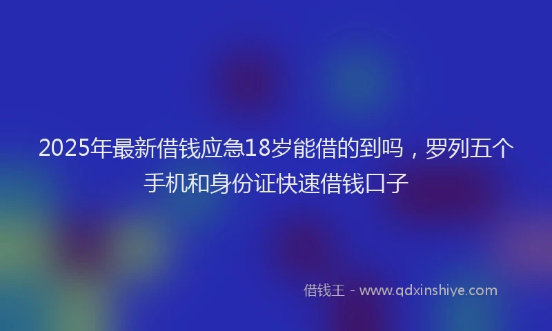 2025年最新借钱应急18岁能借的到吗，罗列五个手机和身份证快速借钱口子