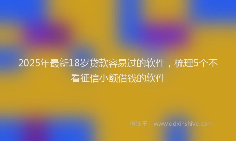 2025年最新18岁贷款容易过的软件，梳理5个不看征信小额借钱的软件