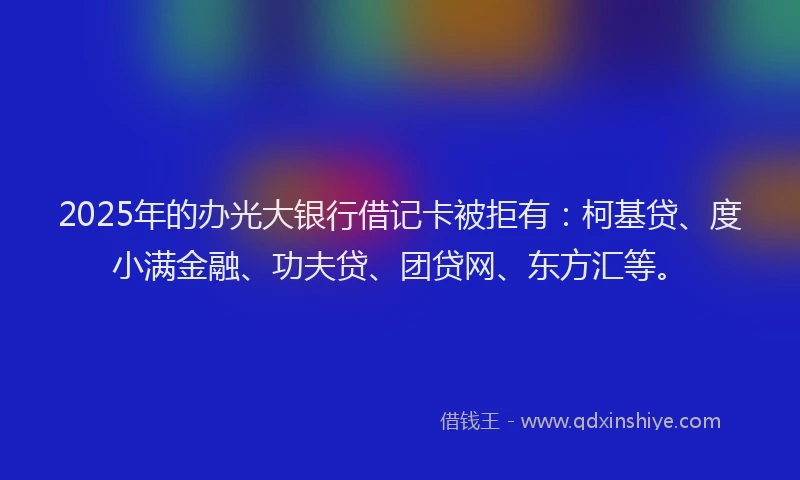 2025年的办光大银行借记卡被拒有：柯基贷、度小满金融、功夫贷、团贷网、东方汇等。