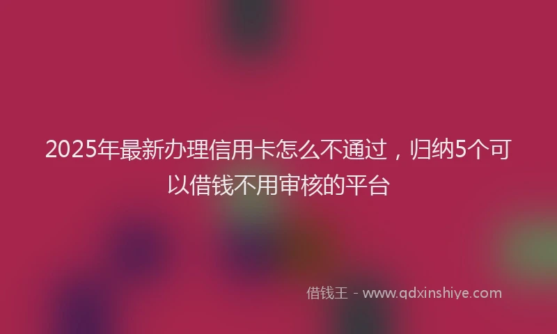 2025年最新办理信用卡怎么不通过，归纳5个可以借钱不用审核的平台