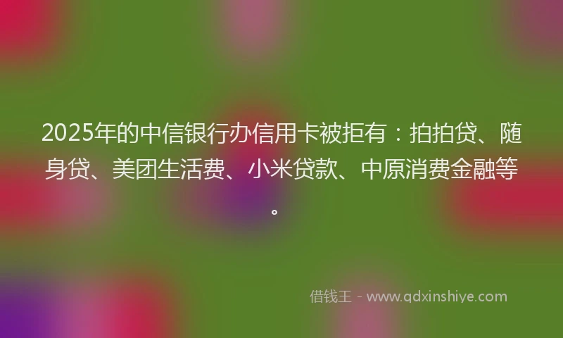 2025年的中信银行办信用卡被拒有：拍拍贷、随身贷、美团生活费、小米贷款、中原消费金融等。