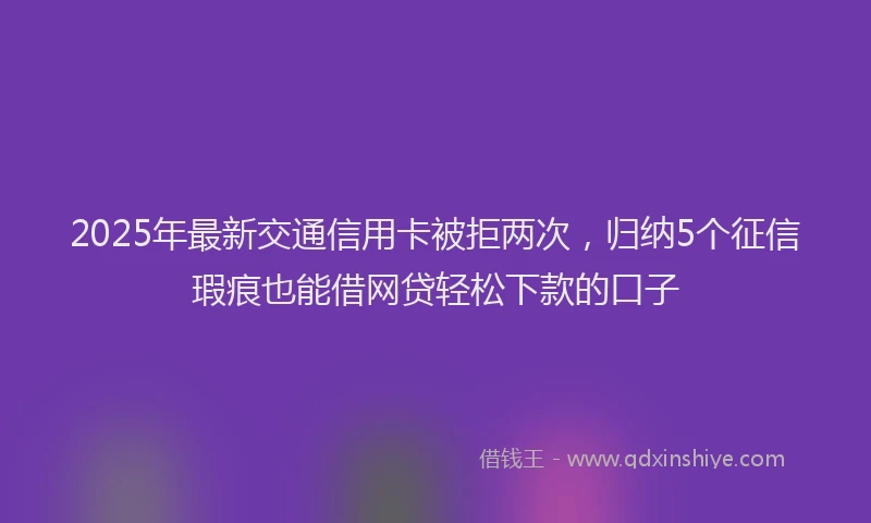 2025年最新交通信用卡被拒两次，归纳5个征信瑕疵也能借网贷轻松下款的口子