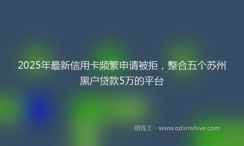 2025年最新信用卡频繁申请被拒，整合五个苏州黑户贷款5万的平台
