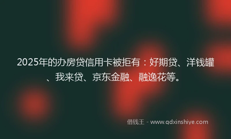 2025年的办房贷信用卡被拒有：好期贷、洋钱罐、我来贷、京东金融、融逸花等。