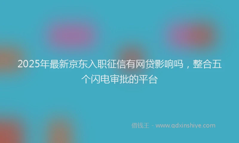 2025年最新京东入职征信有网贷影响吗，整合五个闪电审批的平台
