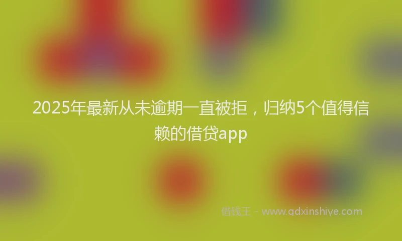2025年最新从未逾期一直被拒，归纳5个值得信赖的借贷app