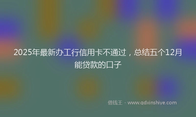 2025年最新办工行信用卡不通过，总结五个12月能贷款的口子