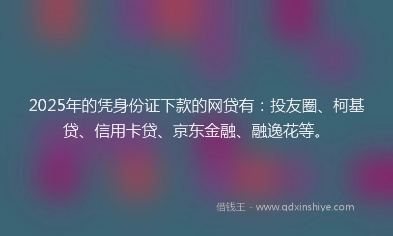 2025年的凭身份证下款的网贷有：投友圈、柯基贷、信用卡贷、京东金融、融逸花等。