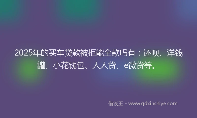 2025年的买车贷款被拒能全款吗有：还呗、洋钱罐、小花钱包、人人贷、e微贷等。
